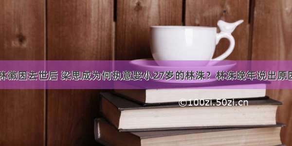 林徽因去世后 梁思成为何执意娶小27岁的林洙？林洙晚年说出原因