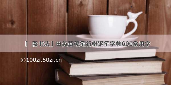 「愙斋书法」田英章硬笔行楷钢笔字帖600常用字