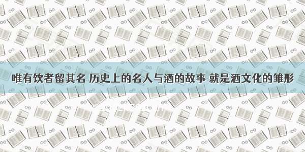 唯有饮者留其名 历史上的名人与酒的故事 就是酒文化的雏形