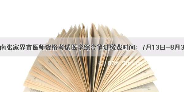 湖南张家界市医师资格考试医学综合笔试缴费时间：7月13日-8月3日