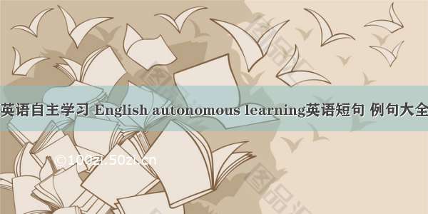 英语自主学习 English autonomous learning英语短句 例句大全