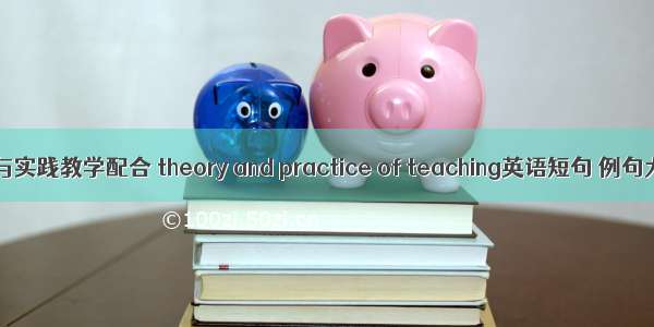 理论与实践教学配合 theory and practice of teaching英语短句 例句大全