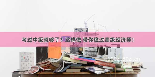 考过中级就够了？这样做 带你稳过高级经济师！