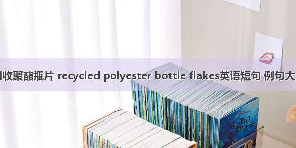 回收聚酯瓶片 recycled polyester bottle flakes英语短句 例句大全