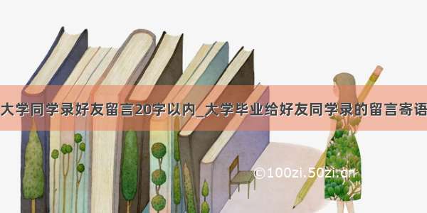 大学同学录好友留言20字以内_大学毕业给好友同学录的留言寄语