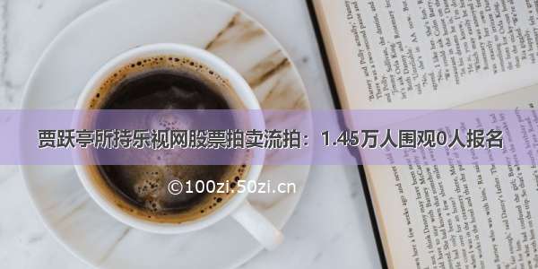 贾跃亭所持乐视网股票拍卖流拍：1.45万人围观0人报名