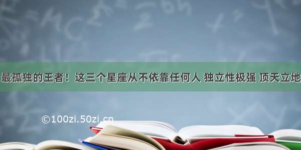 最孤独的王者！这三个星座从不依靠任何人 独立性极强 顶天立地