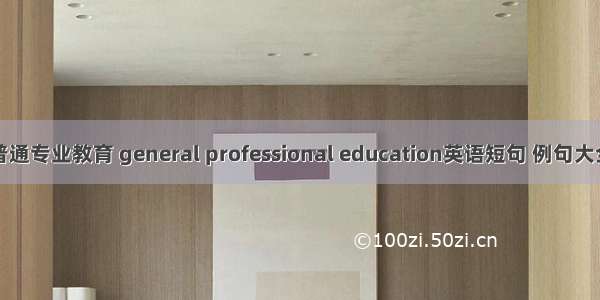 普通专业教育 general professional education英语短句 例句大全