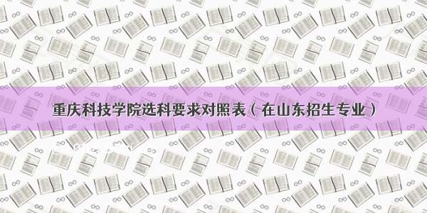 重庆科技学院选科要求对照表（在山东招生专业）