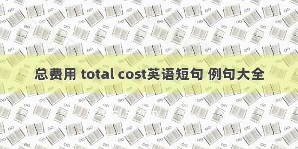 总费用 total cost英语短句 例句大全