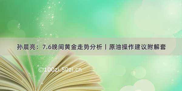 孙晨亮：7.6晚间黄金走势分析丨原油操作建议附解套