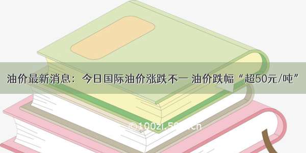 油价最新消息：今日国际油价涨跌不一 油价跌幅“超50元/吨”