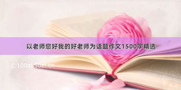 以老师您好我的好老师为话题作文1500字精选