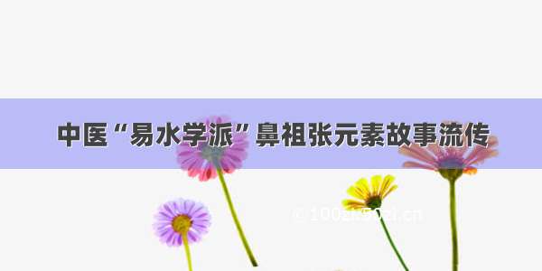 中医“易水学派”鼻祖张元素故事流传