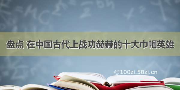 盘点 在中国古代上战功赫赫的十大巾帼英雄