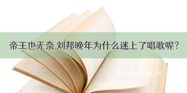 帝王也无奈 刘邦晚年为什么迷上了唱歌呢？