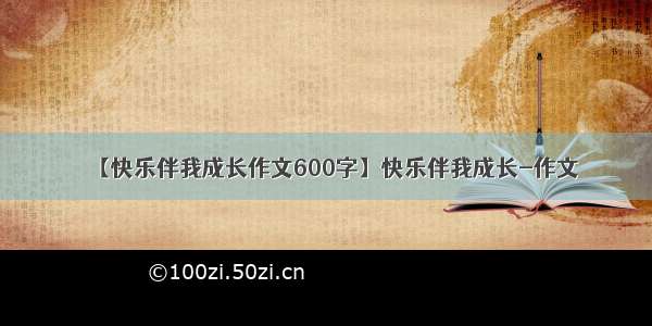 【快乐伴我成长作文600字】快乐伴我成长-作文