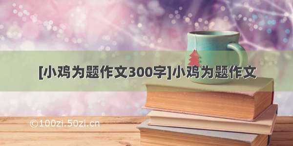 [小鸡为题作文300字]小鸡为题作文