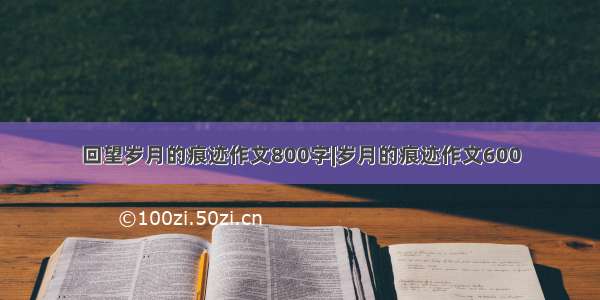 回望岁月的痕迹作文800字|岁月的痕迹作文600