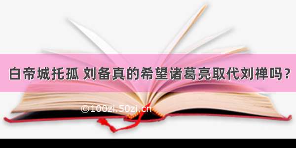 白帝城托孤 刘备真的希望诸葛亮取代刘禅吗？