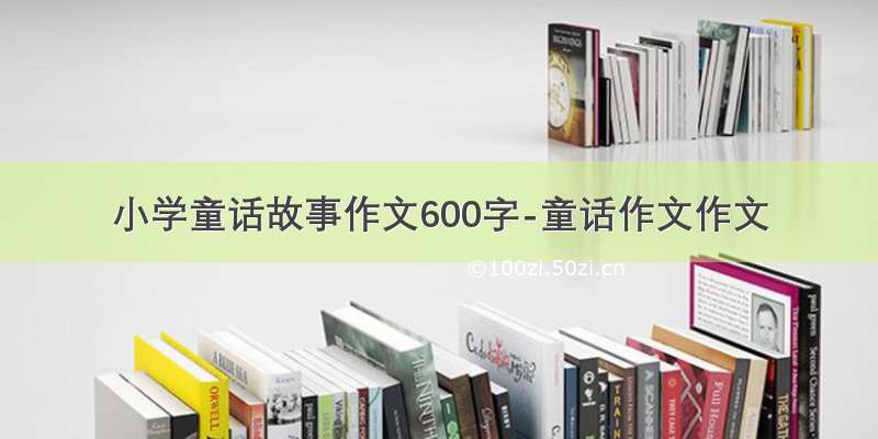 小学童话故事作文600字-童话作文作文