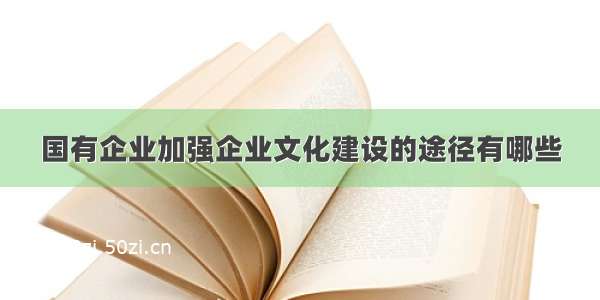 国有企业加强企业文化建设的途径有哪些