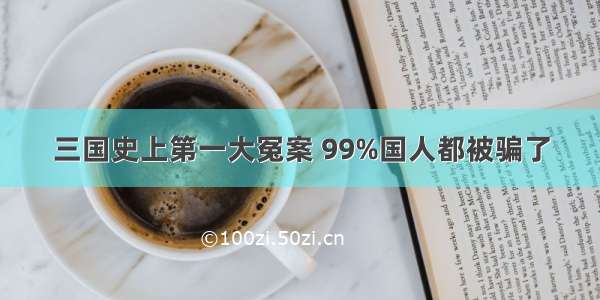 三国史上第一大冤案 99%国人都被骗了