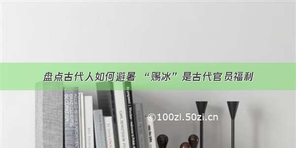 盘点古代人如何避暑 “赐冰”是古代官员福利