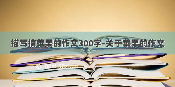 描写摘苹果的作文300字-关于苹果的作文