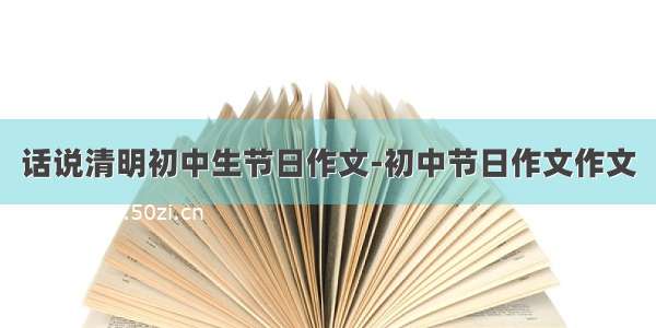 话说清明初中生节日作文-初中节日作文作文