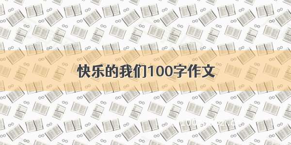 快乐的我们100字作文