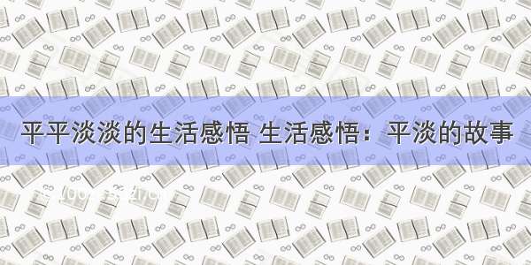 平平淡淡的生活感悟 生活感悟：平淡的故事