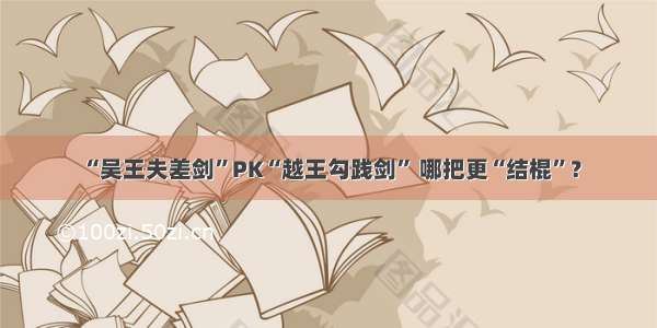 “吴王夫差剑”PK“越王勾践剑” 哪把更“结棍”？