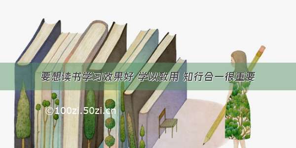 要想读书学习效果好 学以致用 知行合一很重要