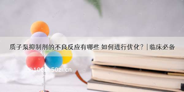 质子泵抑制剂的不良反应有哪些 如何进行优化？| 临床必备