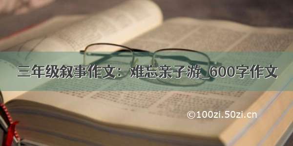 三年级叙事作文：难忘亲子游_600字作文