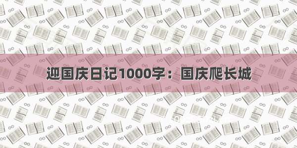迎国庆日记1000字：国庆爬长城