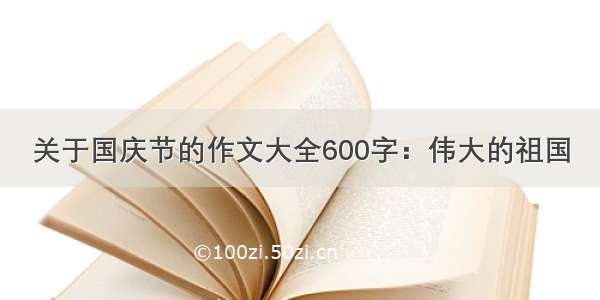 关于国庆节的作文大全600字：伟大的祖国