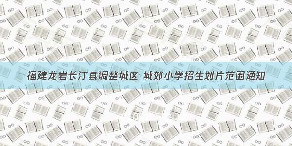 福建龙岩长汀县调整城区 城郊小学招生划片范围通知