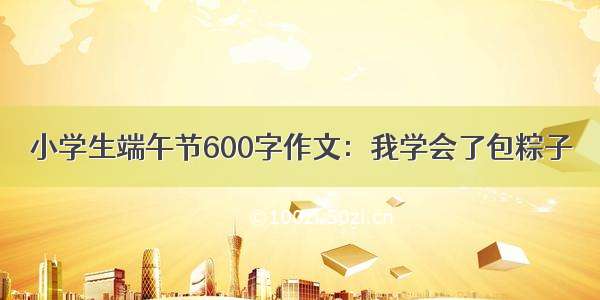 小学生端午节600字作文：我学会了包粽子