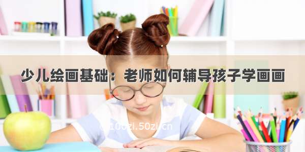 少儿绘画基础：老师如何辅导孩子学画画