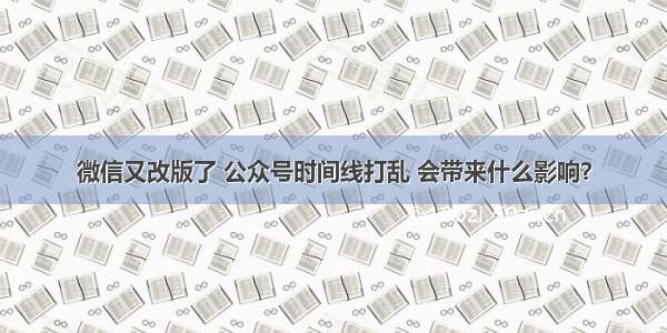 微信又改版了 公众号时间线打乱 会带来什么影响？