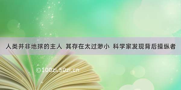 人类并非地球的主人  其存在太过渺小  科学家发现背后操纵者