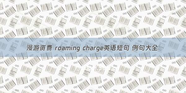 漫游资费 roaming charge英语短句 例句大全