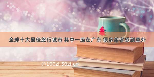 全球十大最佳旅行城市 其中一座在广东 很多游客感到意外