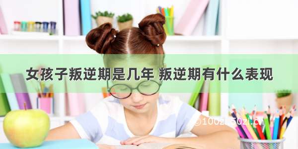 女孩子叛逆期是几年 叛逆期有什么表现