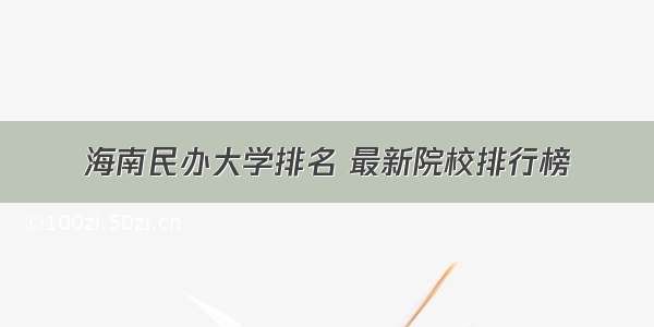 海南民办大学排名 最新院校排行榜