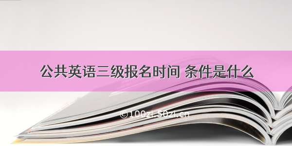 公共英语三级报名时间 条件是什么