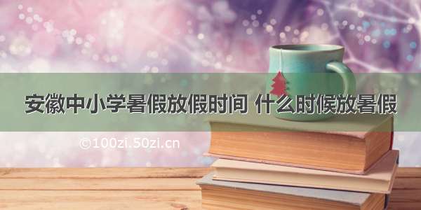 安徽中小学暑假放假时间 什么时候放暑假