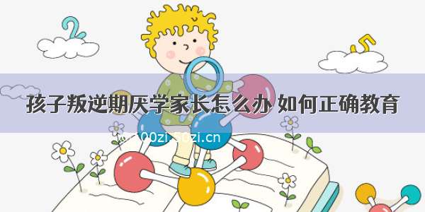 孩子叛逆期厌学家长怎么办 如何正确教育